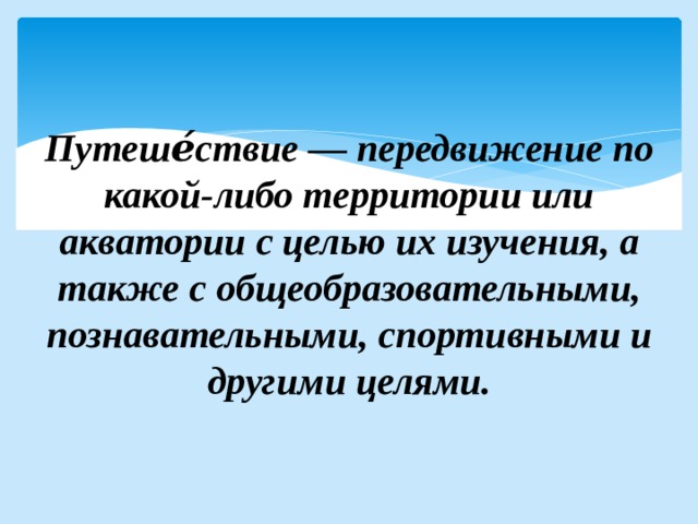  Путеше́ствие — передвижение по какой-либо территории или акватории с целью их изучения, а также с общеобразовательными, познавательными, спортивными и другими целями. 