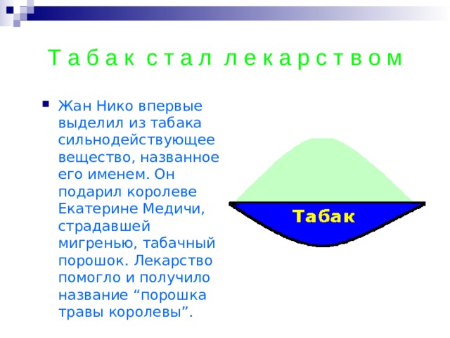 Т а б а к с т а л л е к а р с т в о м Жан Нико впервые выделил из табака сильнодействующее вещество, названное его именем. Он подарил королеве Екатерине Медичи, страдавшей мигренью, табачный порошок. Лекарство помогло и получило название “порошка травы королевы”.  