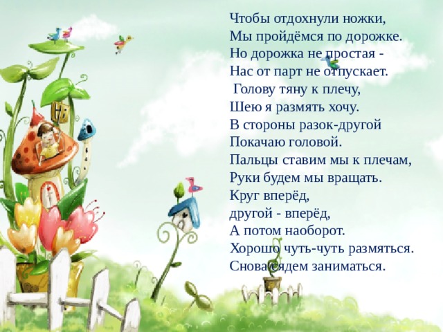 Чтобы отдохнули ножки, Мы пройдёмся по дорожке. Но дорожка не простая - Нас от парт не отпускает.  Голову тяну к плечу, Шею я размять хочу. В стороны разок-другой Покачаю головой. Пальцы ставим мы к плечам, Руки будем мы вращать. Круг вперёд, другой - вперёд, А потом наоборот. Хорошо чуть-чуть размяться. Снова сядем заниматься. 
