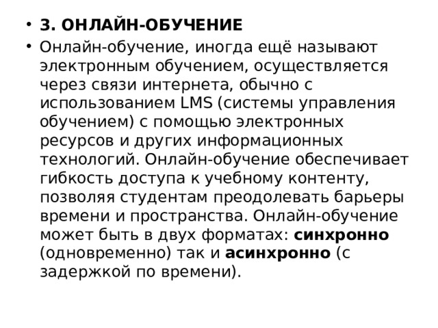 3. ОНЛАЙН-ОБУЧЕНИЕ Онлайн-обучение, иногда ещё называют электронным обучением, осуществляется через связи интернета, обычно с использованием LMS (системы управления обучением) с помощью электронных ресурсов и других информационных технологий. Онлайн-обучение обеспечивает гибкость доступа к учебному контенту, позволяя студентам преодолевать барьеры времени и пространства. Онлайн-обучение может быть в двух форматах: синхронно (одновременно) так и асинхронно (с задержкой по времени). 