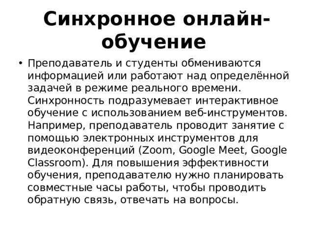 Синхронное онлайн-обучение Преподаватель и студенты обмениваются информацией или работают над определённой задачей в режиме реального времени. Синхронность подразумевает интерактивное обучение с использованием веб-инструментов. Например, преподаватель проводит занятие с помощью электронных инструментов для видеоконференций (Zoom, Google Meet, Google Classroom). Для повышения эффективности обучения, преподавателю нужно планировать совместные часы работы, чтобы проводить обратную связь, отвечать на вопросы. 