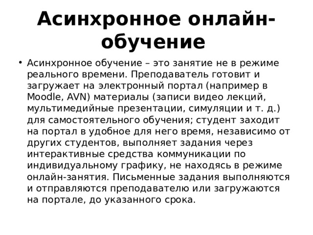 Асинхронное онлайн-обучение Асинхронное обучение – это занятие не в режиме реального времени. Преподаватель готовит и загружает на электронный портал (например в Moodle, AVN) материалы (записи видео лекций, мультимедийные презентации, симуляции и т. д.) для самостоятельного обучения; студент заходит на портал в удобное для него время, независимо от других студентов, выполняет задания через интерактивные средства коммуникации по индивидуальному графику, не находясь в режиме онлайн-занятия. Письменные задания выполняются и отправляются преподавателю или загружаются на портале, до указанного срока. 