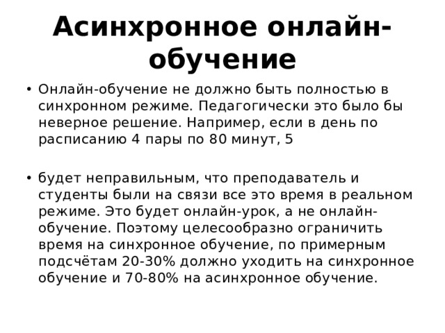 Асинхронное онлайн-обучение Онлайн-обучение не должно быть полностью в синхронном режиме. Педагогически это было бы неверное решение. Например, если в день по расписанию 4 пары по 80 минут, 5 будет неправильным, что преподаватель и студенты были на связи все это время в реальном режиме. Это будет онлайн-урок, а не онлайн-обучение. Поэтому целесообразно ограничить время на синхронное обучение, по примерным подсчётам 20-30% должно уходить на синхронное обучение и 70-80% на асинхронное обучение. 