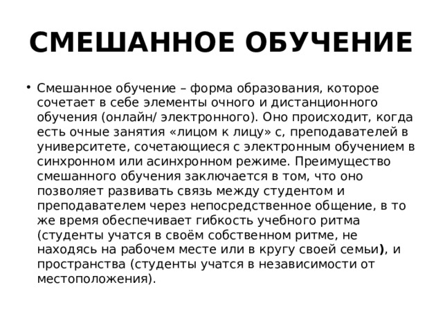 СМЕШАННОЕ ОБУЧЕНИЕ Смешанное обучение – форма образования, которое сочетает в себе элементы очного и дистанционного обучения (онлайн/ электронного). Оно происходит, когда есть очные занятия «лицом к лицу» с, преподавателей в университете, сочетающиеся с электронным обучением в синхронном или асинхронном режиме. Преимущество смешанного обучения заключается в том, что оно позволяет развивать связь между студентом и преподавателем через непосредственное общение, в то же время обеспечивает гибкость учебного ритма (студенты учатся в своём собственном ритме, не находясь на рабочем месте или в кругу своей семьи ) , и пространства (студенты учатся в независимости от местоположения). 