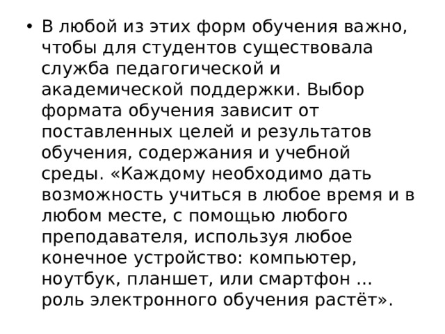 В любой из этих форм обучения важно, чтобы для студентов существовала служба педагогической и академической поддержки. Выбор формата обучения зависит от поставленных целей и результатов обучения, содержания и учебной среды. «Каждому необходимо дать возможность учиться в любое время и в любом месте, с помощью любого преподавателя, используя любое конечное устройство: компьютер, ноутбук, планшет, или смартфон … роль электронного обучения растёт». 
