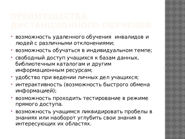 Преимущества дистанционного обучения возможность удаленного обучения инвалидов и людей с различными отклонениями; возможность обучаться в индивидуальном темпе; свободный доступ учащихся к базам данных, библиотечным каталогам и другим информационным ресурсам; удобство при ведении личных дел учащихся; интерактивность (возможность быстрого обмена информацией); возможность проходить тестирование в режиме прямого доступа. возможность учащимся ликвидировать пробелы в знаниях или наоборот углубить свои знания в интересующих их областях. 