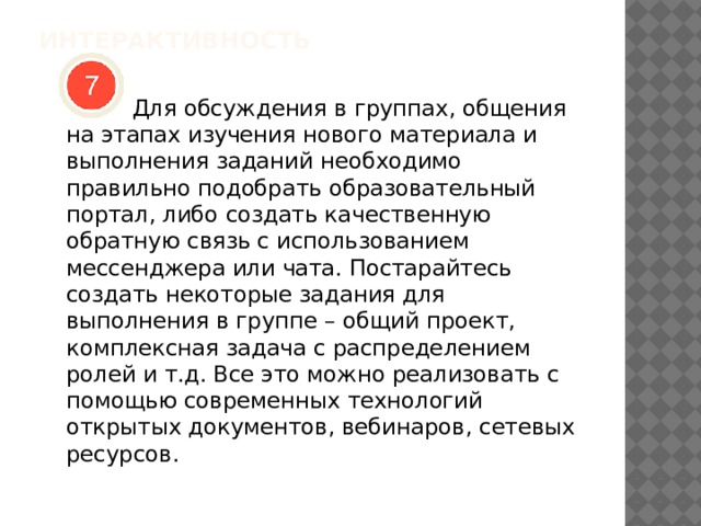 ИНТЕРАКТИВНОСТЬ    Для обсуждения в группах, общения на этапах изучения нового материала и выполнения заданий необходимо правильно подобрать образовательный портал, либо создать качественную обратную связь с использованием мессенджера или чата. Постарайтесь создать некоторые задания для выполнения в группе – общий проект, комплексная задача с распределением ролей и т.д. Все это можно реализовать с помощью современных технологий открытых документов, вебинаров, сетевых ресурсов. 