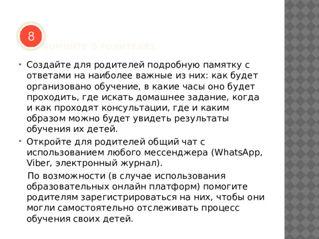     ПОМНИТЕ О РОДИТЕЛЯХ   Создайте для родителей подробную памятку с ответами на наиболее важные из них: как будет организовано обучение, в какие часы оно будет проходить, где искать домашнее задание, когда и как проходят консультации, где и каким образом можно будет увидеть результаты обучения их детей. Откройте для родителей общий чат с использованием любого мессенджера (WhatsApp, Viber, электронный журнал).  По возможности (в случае использования образовательных онлайн платформ) помогите родителям зарегистрироваться на них, чтобы они могли самостоятельно отслеживать процесс обучения своих детей. 