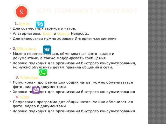  КТО ПОМОЖЕТ УЧИТЕЛЮ?    1. .Skype Для совместных звонков и чатов. Альтернативы:  Zoom   и  Google  Hangouts . Для видеосвязи нужно хорошее Интернет-соединение 2 . ВКонтакте Можно переписываться, обмениваться фото, видео и документами, а также модерировать сообщения. Хорошо подходит для организации быстрого консультирования, но нужно объяснить детям правила общения в сети.  3. WhatsApp Популярная программа для общих чатов: можно обмениваться фото, видео и документами. Хорошо подходит для организации быстрого консультирования  4. Viber Популярная программа для общих чатов: можно обмениваться фото, видео и документами. Хорошо подходит для организации быстрого консультирования. 