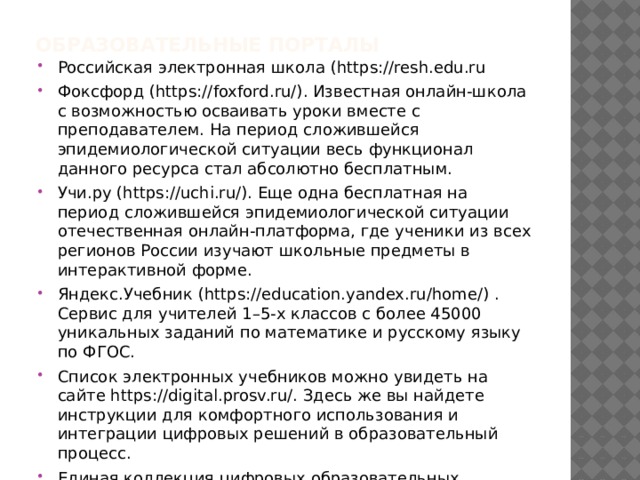 Образовательные порталы   Российская электронная школа (https://resh.edu.ru Фоксфорд (https://foxford.ru/). Известная онлайн-школа с возможностью осваивать уроки вместе с преподавателем. На период сложившейся эпидемиологической ситуации весь функционал данного ресурса стал абсолютно бесплатным. Учи.ру (https://uchi.ru/). Еще одна бесплатная на период сложившейся эпидемиологической ситуации отечественная онлайн-платформа, где ученики из всех регионов России изучают школьные предметы в интерактивной форме. Яндекс.Учебник (https://education.yandex.ru/home/) . Сервис для учителей 1–5-х классов с более 45000 уникальных заданий по математике и русскому языку по ФГОС. Список электронных учебников можно увидеть на сайте https://digital.prosv.ru/. Здесь же вы найдете инструкции для комфортного использования и интеграции цифровых решений в образовательный процесс. Единая коллекция цифровых образовательных ресурсов  http://school-collection.edu.ru/ 