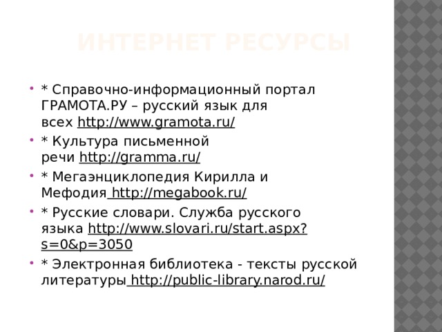  интернет ресурсы   * Справочно-информационный портал ГРАМОТА.РУ – русский язык для всех  http://www.gramota.ru/ * Культура письменной речи  http://gramma.ru/ * Мегаэнциклопедия Кирилла и Мефодия  http://megabook.ru/ * Русские словари. Служба русского языка  http://www.slovari.ru/start.aspx?s=0&p=3050 * Электронная библиотека - тексты русской литературы  http://public-library.narod.ru/ 