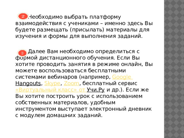  Необходимо выбрать платформу взаимодействия с учениками – именно здесь Вы будете размещать (присылать) материалы для изучения и формы для выполнения заданий.  Далее Вам необходимо определиться с формой дистанционного обучения. Если Вы хотите проводить занятия в режиме онлайн, Вы можете воспользоваться бесплатными системами вебинаров (например,  Google  Hangouts ,  Skype ,  Zoom , бесплатный сервис  «Виртуальный класс» от Учи.Ру  и др.). Если же Вы хотите построить урок с использованием собственных материалов, удобным инструментом выступает электронный дневник с модулем домашних заданий. 