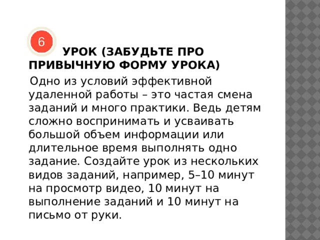   УРОК (ЗАБУДЬТЕ ПРО ПРИВЫЧНУЮ ФОРМУ УРОКА)  Одно из условий эффективной удаленной работы – это частая смена заданий и много практики. Ведь детям сложно воспринимать и усваивать большой объем информации или длительное время выполнять одно задание. Создайте урок из нескольких видов заданий, например, 5–10 минут на просмотр видео, 10 минут на выполнение заданий и 10 минут на письмо от руки. 