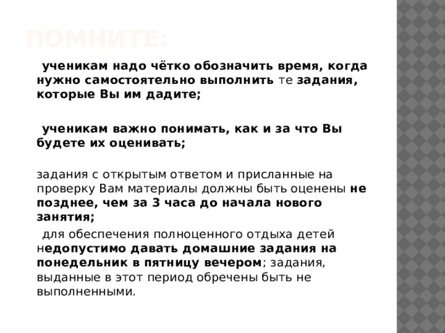 помните:  ученикам надо чётко обозначить время, когда нужно самостоятельно выполнить  те  задания, которые Вы им дадите;   ученикам важно понимать, как и за что Вы будете их оценивать;  задания с открытым ответом и присланные на проверку Вам материалы должны быть оценены  не позднее, чем за 3 часа до начала нового занятия;  для обеспечения полноценного отдыха детей н едопустимо давать домашние задания на понедельник в пятницу вечером ; задания, выданные в этот период обречены быть не выполненными. 