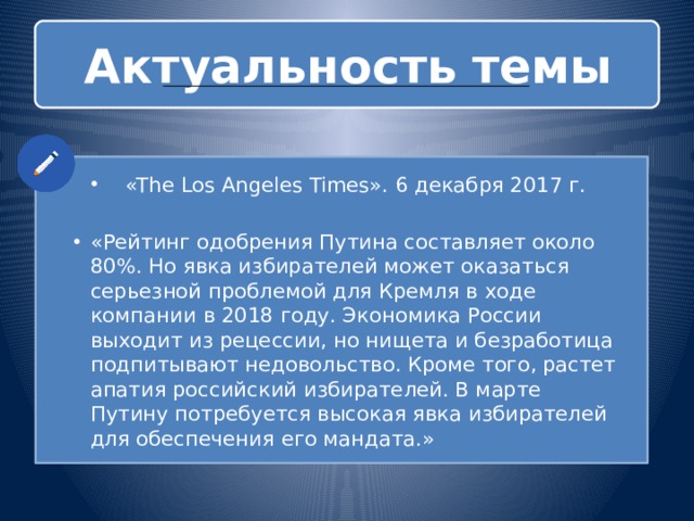 Актуальность  темы «The Los Angeles Times». 6 декабря 2017 г. «Рейтинг одобрения Путина составляет около 80%. Но явка избирателей может оказаться серьезной проблемой для Кремля в ходе компании в 2018 году. Экономика России выходит из рецессии, но нищета и безработица подпитывают недовольство. Кроме того, растет апатия российский избирателей. В марте Путину потребуется высокая явка избирателей для обеспечения его мандата.» 