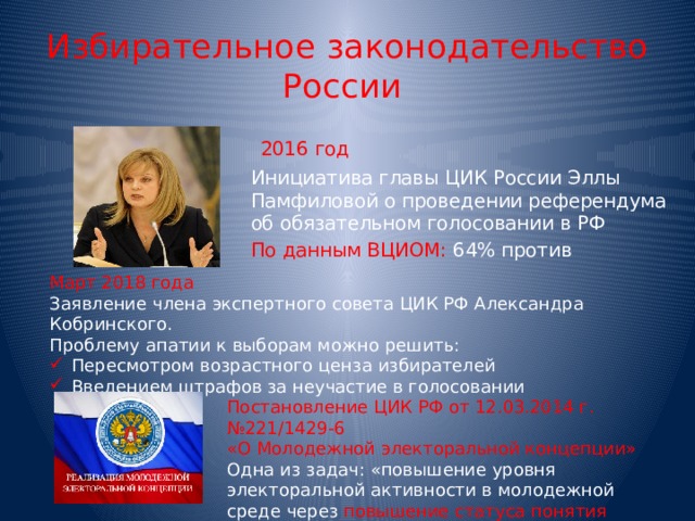 Избирательное  законодательство  России   2016  год Инициатива главы ЦИК России Эллы Памфиловой о проведении референдума об обязательном голосовании в РФ По  данным ВЦИОМ: 64% против Март 2018 года Заявление члена экспертного совета ЦИК РФ Александра Кобринского. Проблему апатии к выборам можно решить: Пересмотром возрастного ценза избирателей Введением штрафов за неучастие в голосовании Постановление ЦИК РФ от 12.03.2014 г. №221/1429-6 «О Молодежной электоральной концепции» Одна из задач: «повышение уровня электоральной активности в молодежной среде через повышение статуса понятия «обязанности гражданина» 