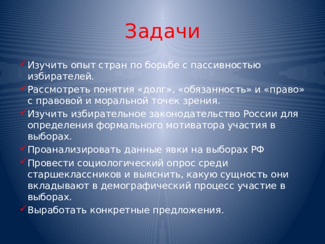 Задачи Изучить опыт стран по борьбе с пассивностью избирателей. Рассмотреть понятия «долг», «обязанность» и «право» с правовой и моральной точек зрения. Изучить избирательное законодательство России для определения формального мотиватора участия в выборах. Проанализировать данные явки на выборах РФ Провести социологический опрос среди старшеклассников и выяснить, какую сущность они вкладывают в демографический процесс участие в выборах. Выработать конкретные предложения. 