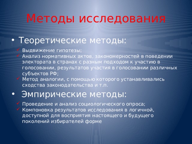 Методы исследования Теоретические методы: Выдвижение гипотезы; Анализ нормативных актов, закономерностей в поведении электората в странах с разным подходом к участию в голосовании, результатов участия в голосовании различных субъектов РФ; Метод аналогии, с помощью которого устанавливались сходства законодательства и т.п. Эмпирические методы: Проведение и анализ социологического опроса; Компоновка результатов исследования в логичной, доступной для восприятия настоящего и будущего поколений избирателей форме 