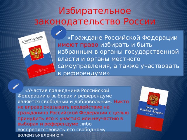 Избирательное законодательство России  «Граждане Российской Федерации имеют право избирать и быть избранным в органы государственной власти и органы местного самоуправления, а также участвовать в референдуме»  «Участие гражданина Российской Федерации в выборах и референдуме является свободныи и добровольным. Никто не вправе оказывать воздействие на гражданина Российской Федерации с целью принудить его к участию или неучастию в выборах и референдуме либо воспрепятствовать его свободному волеизъявлению.» 