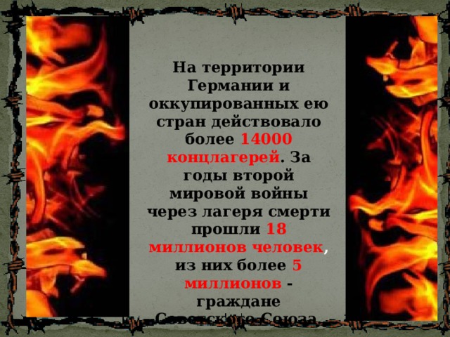 На территории Германии и оккупированных ею стран действовало более 14000 концлагерей . За годы второй мировой войны через лагеря смерти прошли 18 миллионов человек , из них более 5 миллионов - граждане Советского Союза. 