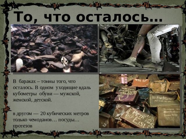 То, что осталось… В бараках – тонны того, что осталось. В одном уходящие вдаль кубометры обуви — мужской, женской, детской. в другом —  20 кубических метров только чемоданов… посуды…протезов 
