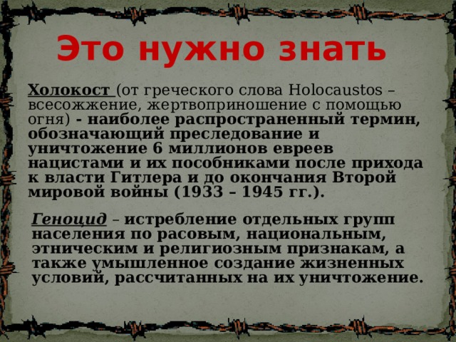 Это нужно знать Холокост (от греческого слова Holocaustos – всесожжение, жертвоприношение с помощью огня) - наиболее распространенный термин, обозначающий преследование и уничтожение 6 миллионов евреев нацистами и их пособниками после прихода к власти Гитлера и до окончания Второй мировой войны (1933 – 1945 гг.). Геноцид  – истребление отдельных групп населения по расовым, национальным, этническим и религиозным признакам, а также умышленное создание жизненных условий, рассчитанных на их уничтожение.  