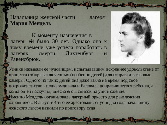 Начальница женской части лагеря Мария Мендель  К моменту назначения в лагерь ей было 30 лет. Однако она к тому времени уже успела поработать в лагерях смерти Лихтенбург и Равенсбрюк. Узники называли ее чудовищем, испытывавшим искреннее удовольствие от процесса отбора заключенных (особенно детей) для отправки в газовые камеры. Одного из таких детей она даже взяла на время под свое покровительство - подкармливала и баловала понравившегося ребенка, а когда он ей наскучил, внесла его в список на уничтожение.  Именно Мендель организовала лагерный оркестр для развлечения охранников. В августе 45-го ее арестовали, спустя два года начальницу женского лагеря казнили по приговору суда 