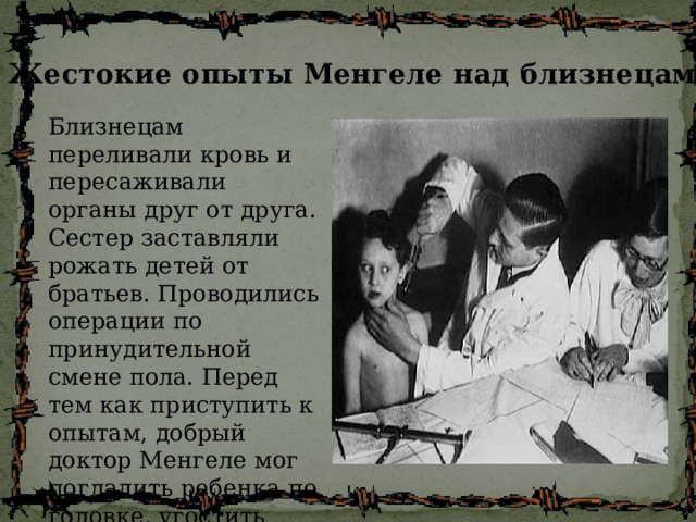 Жестокие опыты Менгеле над близнецами Близнецам переливали кровь и пересаживали органы друг от друга. Сестер заставляли рожать детей от братьев. Проводились операции по принудительной смене пола. Перед тем как приступить к опытам, добрый доктор Менгеле мог погладить ребенка по головке, угостить шоколадкой... 