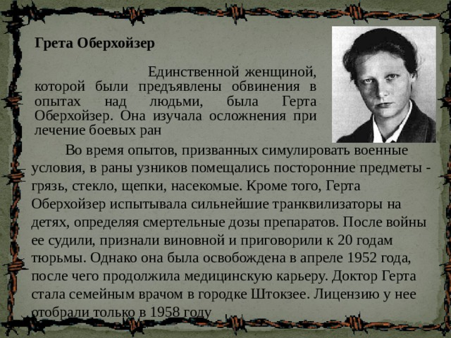 Грета Оберхойзер  Единственной женщиной, которой были предъявлены обвинения в опытах над людьми, была Герта Оберхойзер. Она изучала осложнения при лечение боевых ран  Во время опытов, призванных симулировать военные условия, в раны узников помещались посторонние предметы - грязь, стекло, щепки, насекомые. Кроме того, Герта Оберхойзер испытывала сильнейшие транквилизаторы на детях, определяя смертельные дозы препаратов. После войны ее судили, признали виновной и приговорили к 20 годам тюрьмы. Однако она была освобождена в апреле 1952 года, после чего продолжила медицинскую карьеру. Доктор Герта стала семейным врачом в городке Штокзее. Лицензию у нее отобрали только в 1958 году 