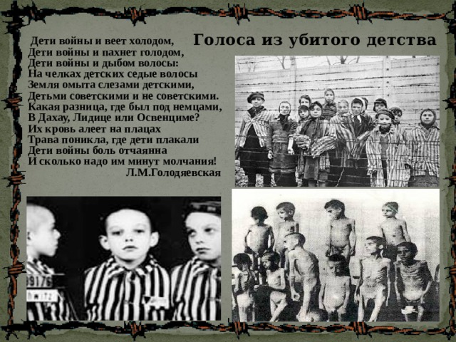Голоса из убитого детства  Дети войны и веет холодом,  Дети войны и пахнет голодом,  Дети войны и дыбом волосы:  На челках детских седые волосы  Земля омыта слезами детскими,  Детьми советскими и не советскими.  Какая разница, где был под немцами,  В Дахау, Лидице или Освенциме?  Их кровь алеет на плацах  Трава поникла, где дети плакали  Дети войны боль отчаянна  И сколько надо им минут молчания!  Л.М.Голодяевская  