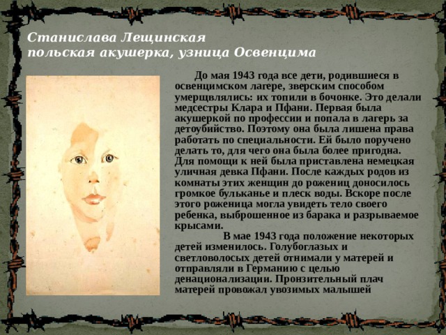 Станислава Лещинская  польская акушерка, узница Освенцима  До мая 1943 года все дети, родившиеся в освенцимском лагере, зверским способом умерщвлялись: их топили в бочонке. Это делали медсестры Клара и Пфани. Первая была акушеркой по профессии и попала в лагерь за детоубийство. Поэтому она была лишена права работать по специальности. Ей было поручено делать то, для чего она была более пригодна. Для помощи к ней была приставлена немецкая уличная девка Пфани. После каждых родов из комнаты этих женщин до рожениц доносилось громкое бульканье и плеск воды. Вскоре после этого роженица могла увидеть тело своего ребенка, выброшенное из барака и разрываемое крысами.  В мае 1943 года положение некоторых детей изменилось. Голубоглазых и светловолосых детей отнимали у матерей и отправляли в Германию с целью денационализации. Пронзительный плач матерей провожал увозимых малышей  
