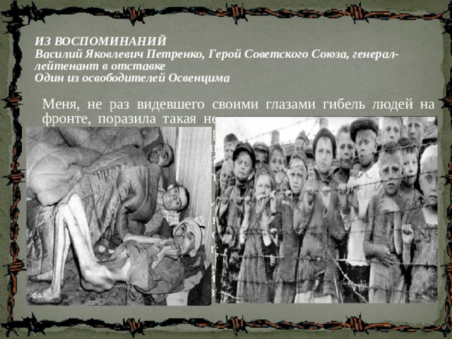 ИЗ ВОСПОМИНАНИЙ Василий Яковлевич Петренко, Герой Советского Союза, генерал-лейтенант в отставке Один из освободителей Освенцима Меня, не раз видевшего своими глазами гибель людей на фронте, поразила такая невиданная жестокость нацистов к заключенным лагеря, превратившимся в живых скелетов.  Я приехал туда 29 января 1945 года.  Нормальных людей я не видел. Немцы там оставили немощных, остальных угнали 18 января – всех, кто мог ходить.  Потом я увидел детей… Жуткая картина: вздутые от голода животы, блуждающие глаза; руки как плети, тоненькие ножки; голова огромная, а все остальное как бы не человеческое – как будто пришито. Ребятишки молчали и показывали только номера, вытатуированные на руке.  Слез у этих детей не было. Я видел, они пытаются утереть глаза, а глаза оставались сухими 