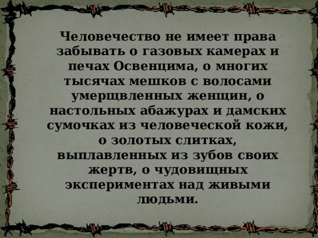 Человечество не имеет права забывать о газовых камерах и печах Освенцима, о многих тысячах мешков с волосами умерщвленных женщин, о настольных абажурах и дамских сумочках из человеческой кожи, о золотых слитках, выплавленных из зубов своих жертв, о чудовищных экспериментах над живыми людьми. 