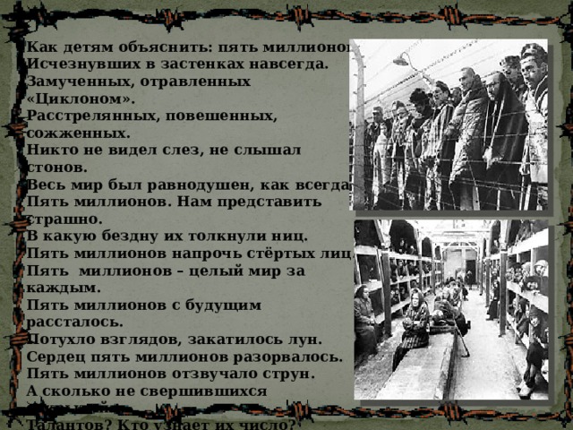 Как детям объяснить: пять миллионов Исчезнувших в застенках навсегда. Замученных, отравленных «Циклоном». Расстрелянных, повешенных, сожженных. Никто не видел слез, не слышал стонов. Весь мир был равнодушен, как всегда. Пять миллионов. Нам представить страшно. В какую бездну их толкнули ниц. Пять миллионов напрочь стёртых лиц. Пять миллионов – целый мир за каждым. Пять миллионов с будущим рассталось. Потухло взглядов, закатилось лун. Сердец пять миллионов разорвалось. Пять миллионов отзвучало струн. А сколько не свершившихся открытий. Талантов? Кто узнает их число? Пять миллионов оборвалось нитей. Пять миллионов взглядов полегло. 