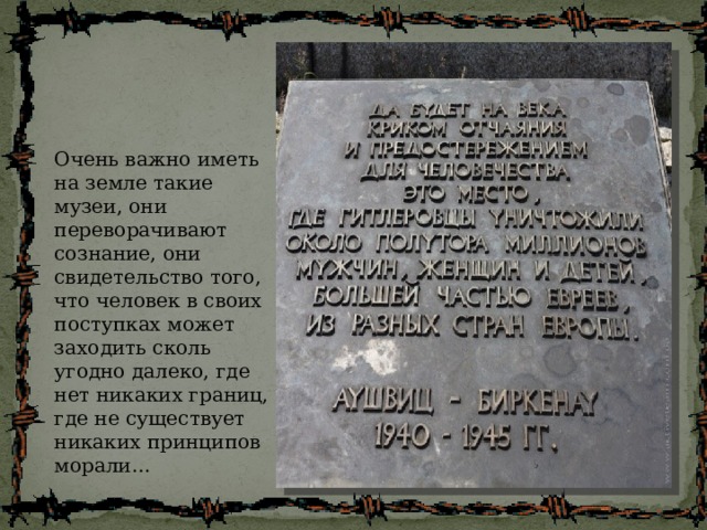 Очень важно иметь на земле такие музеи, они переворачивают сознание, они свидетельство того, что человек в своих поступках может заходить сколь угодно далеко, где нет никаких границ, где не существует никаких принципов морали… 