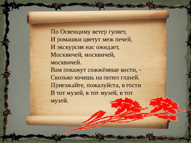 По Освенциму ветер гуляет, И ромашки цветут меж печей, И экскурсия нас ожидает, Москвичей, москвичей, москвичей. Вам покажут сожжённые кости, - Сколько хочешь на пепел глазей. Приезжайте, пожалуйста, в гости В тот музей, в тот музей, в тот музей. 