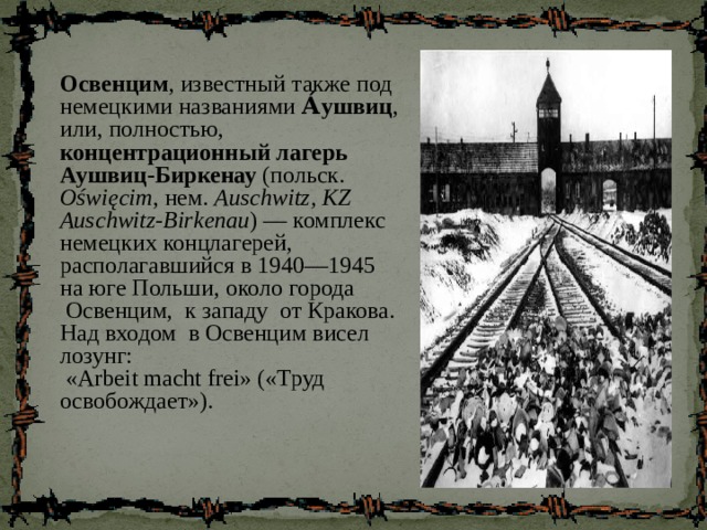 Освенцим , известный также под немецкими названиями А́ушвиц , или, полностью, концентрационный лагерь Аушвиц-Биркенау (польск. Oświęcim , нем. Auschwitz, KZ Auschwitz-Birkenau ) — комплекс немецких концлагерей, располагавшийся в 1940—1945 на юге Польши, около города  Освенцим, к западу от Кракова. Над входом в Освенцим висел лозунг:  «Arbeit macht frei» («Труд освобождает»). 