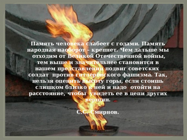 Память человека слабеет с годами. Память народная наоборот – крепнет. Чем дальше мы отходим от Великой Отечественной войны, тем выше и значительнее становится в нашем представлении подвиг советских солдат против гитлеровского фашизма. Так, нельзя оценить высоту горы, если стоишь слишком близко к ней и надо отойти на расстояние, чтобы увидеть ее в цепи других вершин.  С.С. Смирнов. 