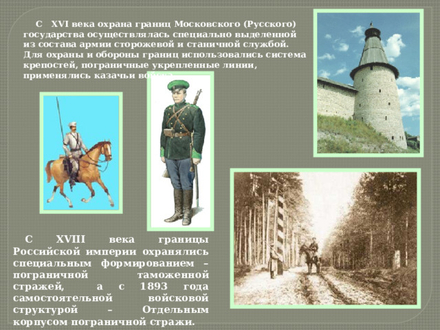 С ХVI века охрана границ Московского (Русского) государства осуществлялась специально выделенной из состава армии сторожевой и станичной службой. Для охраны и обороны границ использовались система крепостей, пограничные укрепленные линии, применялись казачьи войска. С ХVIII века границы Российской империи охранялись специальным формированием –пограничной таможенной стражей, а с 1893 года самостоятельной войсковой структурой – Отдельным корпусом пограничной стражи. 