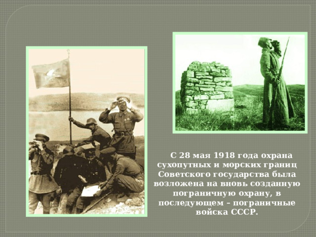 С 28 мая 1918 года охрана сухопутных и морских границ Советского государства была возложена на вновь созданную пограничную охрану, в последующем – пограничные войска СССР. 