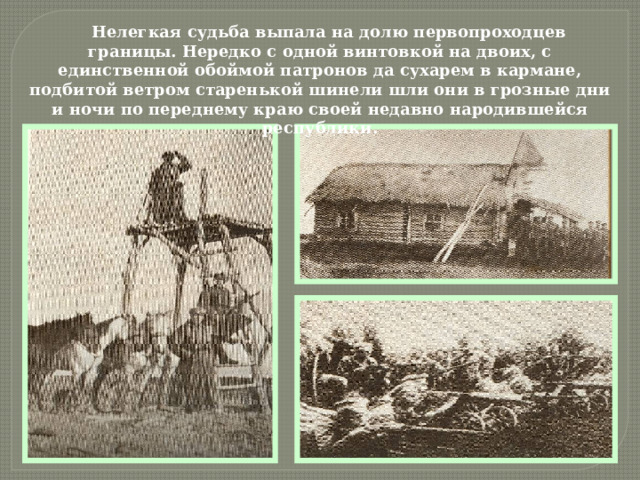 Нелегкая судьба выпала на долю первопроходцев границы. Нередко с одной винтовкой на двоих, с единственной обоймой патронов да сухарем в кармане, подбитой ветром старенькой шинели шли они в грозные дни и ночи по переднему краю своей недавно народившейся республики. 