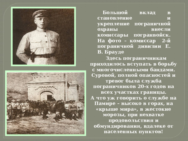Большой вклад в становление и укрепление пограничной охраны внесли комиссары погранвойск. На фото – комиссар 2-й пограничной дивизии Е. В. Брауде Здесь пограничникам приходилось вступать в борьбу с многочисленными бандами. Суровой, полной опасностей и тревог была служба пограничников 20-х годов на всех участках границы.  А что уж говорить о службе на Памире – высоко в горах, на «крыше мира», в жестокие морозы, при нехватке продовольствия и обмундирования, вдалеке от населенных пунктов! 