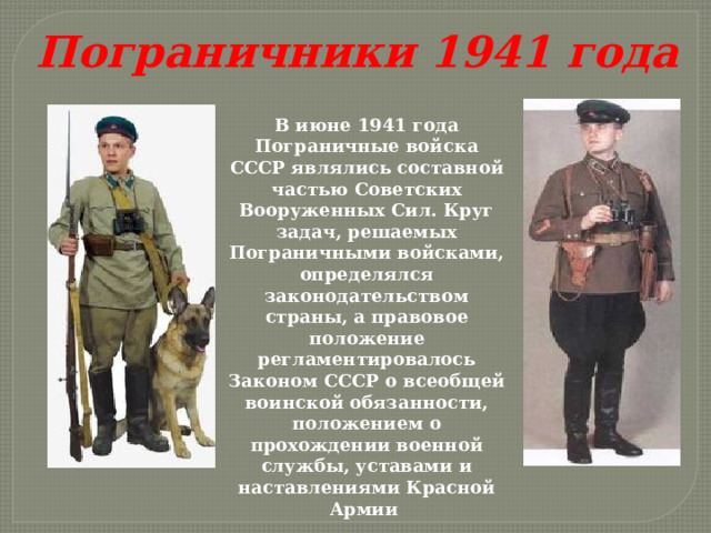 Пограничники 1941 года В июне 1941 года Пограничные войска СССР являлись составной частью Советских Вооруженных Сил. Круг задач, решаемых Пограничными войсками, определялся законодательством страны, а правовое положение регламентировалось Законом СССР о всеобщей воинской обязанности, положением о прохождении военной службы, уставами и наставлениями Красной Армии 