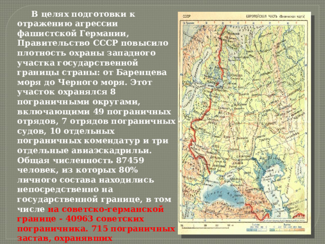  В целях подготовки к отражению агрессии фашистской Германии, Правительство СССР повысило плотность охраны западного участка государственной границы страны: от Баренцева моря до Черного моря. Этот участок охранялся 8 пограничными округами, включающими 49 пограничных отрядов, 7 отрядов пограничных судов, 10 отдельных пограничных комендатур и три отдельные авиаэскадрильи. Общая численность 87459 человек, из которых 80% личного состава находились непосредственно на государственной границе, в том числе на советско-германской границе - 40963 советских пограничника. 715 пограничных застав, охранявших государственную границу СССР, находились на западной границе страны.   