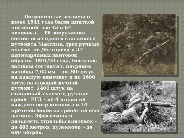  Пограничные заставы в июне 1941 года были штатной численностью 42 и 64 человека . . Её вооружение состояло из одного станкового пулемета Максима, трех ручных пулеметов Дегтярева и 37 пятизарядных винтовок образца 1891/30 года, Боезапас заставы составлял: патронов калибра 7,62 мм – по 200 штук на каждую винтовку и по 1600 штук на каждый ручной пулемет, 2400 штук на станковый пулемет, ручных гранат РГД – по 4 штуки на каждого пограничника и 10 противотанковых гранат на всю заставу. Эффективная дальность стрельбы винтовок - до 400 метров, пулеметов – до 600 метров.   