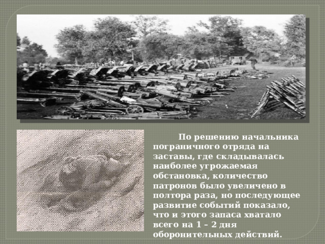  По решению начальника пограничного отряда на заставы, где складывалась наиболее угрожаемая обстановка, количество патронов было увеличено в полтора раза, но последующее развитие событий показало, что и этого запаса хватало всего на 1 – 2 дня оборонительных действий. 
