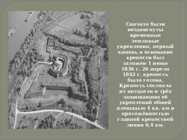 Сначала были воздвигнуты временные земляные укрепления, первый камень в основание крепости был заложен 1 июня 1836 г. 26 апреля 1842 г. крепость была готова. Крепость состояла из цитадели и трёх защищавших её укреплений общей площадью 4 кв. км и протяжённостью главной крепостной линии 6,4 км. 
