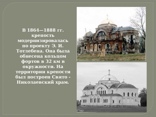 В 1864—1888 гг. крепость модернизировалась по проекту Э. И. Тотлебена. Она была обнесена кольцом фортов в 32 км в окружности. На территории крепости был построен Свято -Николаевский храм. 