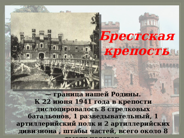 Брестская крепость — граница нашей Родины. К 22 июня 1941 года в крепости дислоцировалось 8 стрелковых батальонов, 1 разведывательный, 1 артиллерийский полк и 2 артиллерийских дивизиона , штабы частей, всего около 8 тысяч человек. 