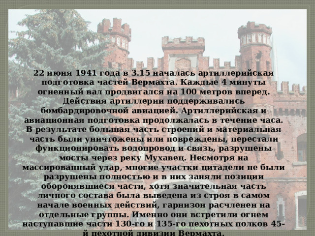 22 июня 1941 года в 3.15 началась артиллерийская подготовка частей Вермахта. Каждые 4 минуты огненный вал продвигался на 100 метров вперед. Действия артиллерии поддерживались бомбардировочной авиацией. Артиллерийская и авиационная подготовка продолжалась в течение часа. В результате большая часть строений и материальная часть были уничтожены или повреждены, перестали функционировать водопровод и связь, разрушены мосты через реку Мухавец. Несмотря на массированный удар, многие участки цитадели не были разрушены полностью и в них заняли позиции оборонявшиеся части, хотя значительная часть личного состава была выведена из строя в самом начале военных действий, гарнизон расчленен на отдельные группы. Именно они встретили огнем наступавшие части 130-го и 135-го пехотных полков 45-й пехотной дивизии Вермахта. 